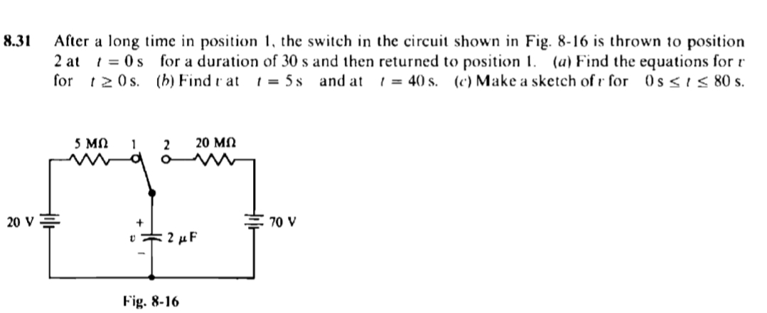 8.31
After a long time in position 1, the switch in the circuit shown in Fig. 8-16 is thrown to position
2 at 1=0s for a duration of 30 s and then returned to position 1. (a) Find the equations for r
for t20s. (b) Find t at 1= 5s and at t = 40 s. (c) Make a sketch of r for Os≤ ≤ 80 s.
5 ΜΩ 1
20 ΜΩ
2
O
+
v2 μF
Fig. 8-16
20 V
70 V