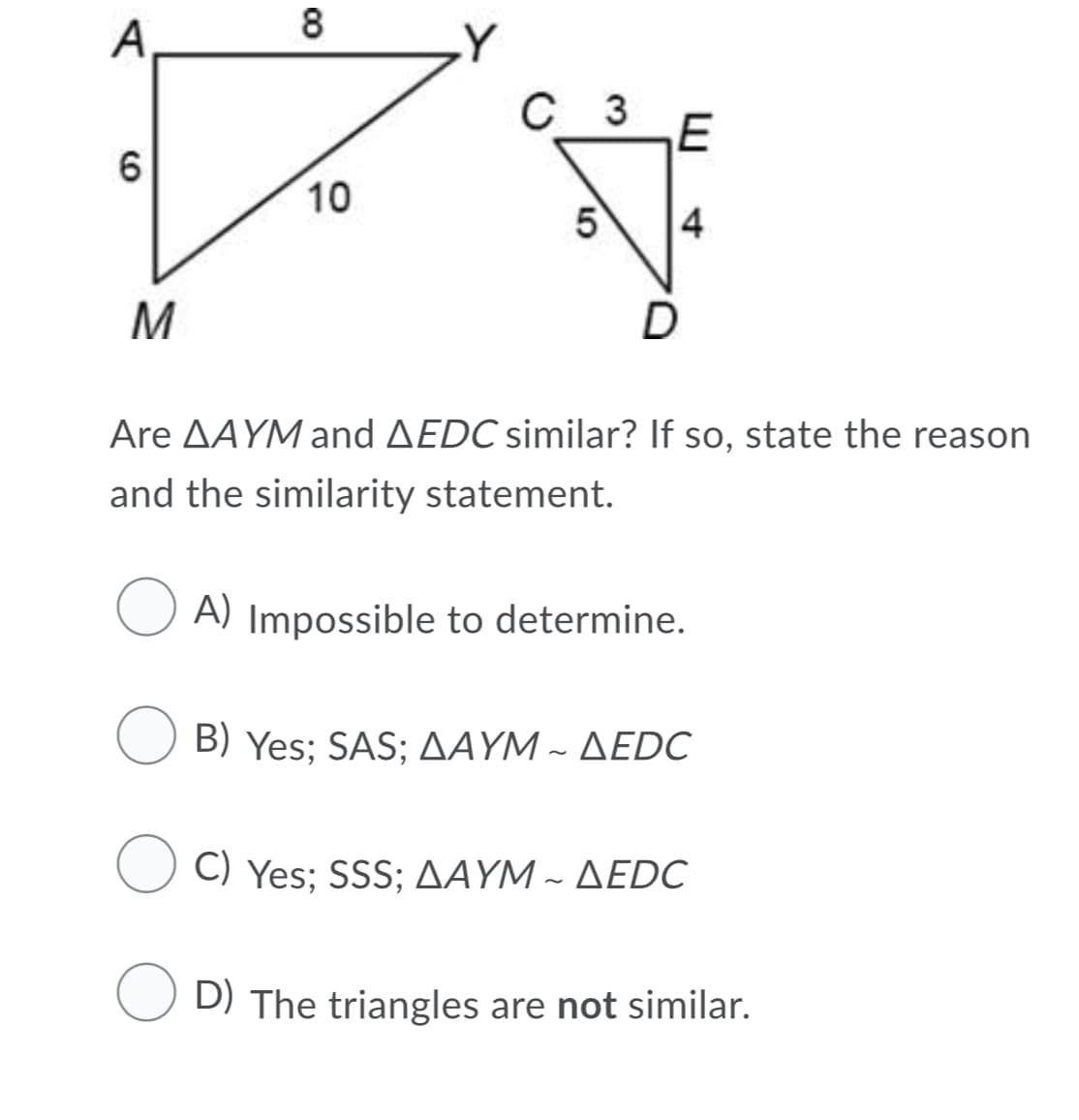 8
A
C_ 3
6
10
4
M
Are AAYM and AEDC similar? If so, state the reason
and the similarity statement.
A) Impossible to determine.
Β) Yes ; SAS; ΔΑΥM - ΔEDC
) Yes; SSS; ΔΑΥM- ΔEDC
D) The triangles are not similar.
