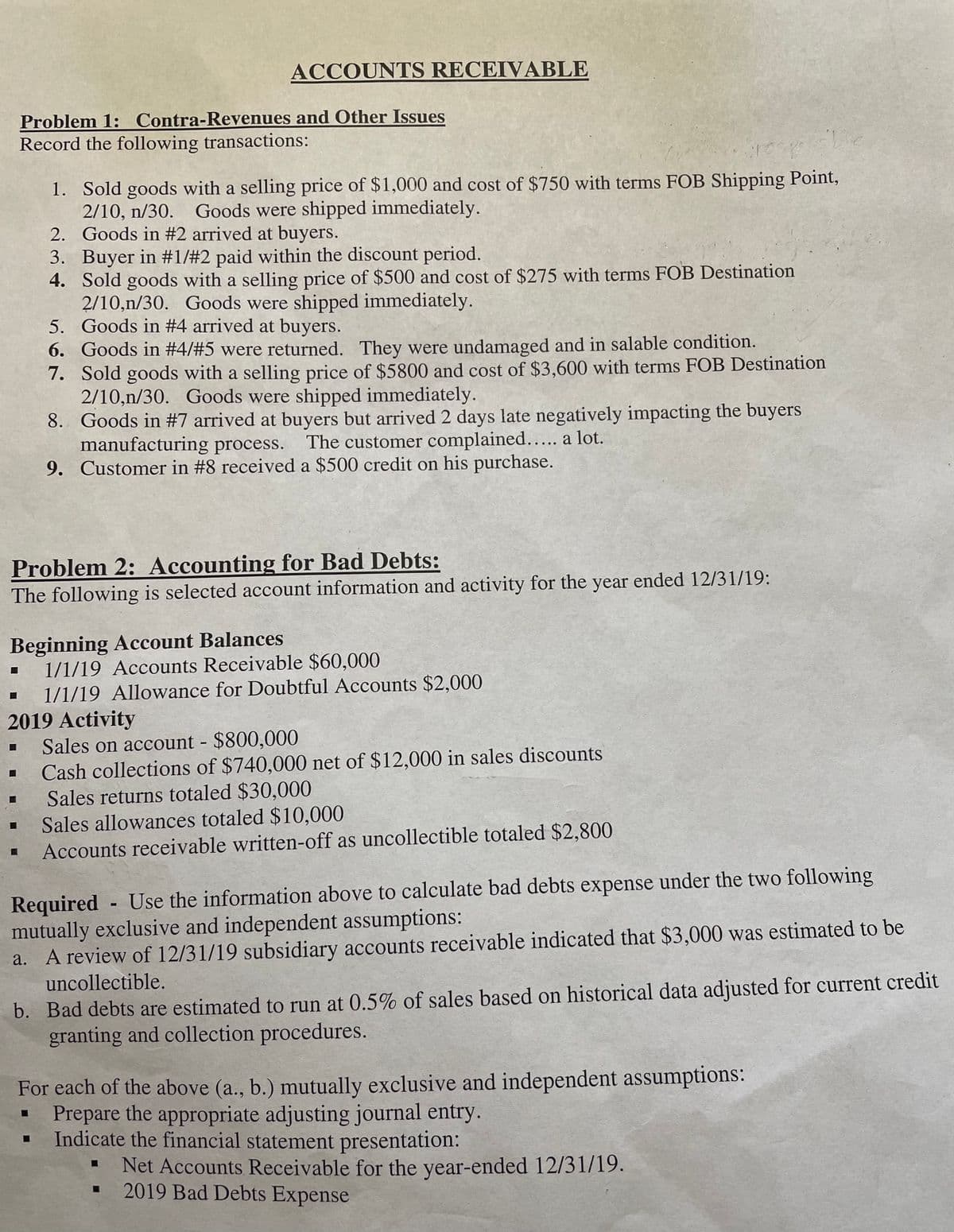 ACCOUNTS RECEIVABLE
Problem 1: Contra-Revenues and Other Issues
Record the following transactions:
1. Sold goods with a selling price of $1,000 and cost of $750 with terms FOB Shipping Point,
2/10, n/30. Goods were shipped immediately.
2. Goods in #2 arrived at buyers.
3. Buyer in #1/#2 paid within the discount period.
4. Sold goods with a selling price of $500 and cost of $275 with terms FOB Destination
2/10,n/30. Goods were shipped immediately.
5. Goods in #4 arrived at buyers.
6. Goods in #4/#5 were returned. They were undamaged and in salable condition.
7. Sold goods with a selling price of $5800 and cost of $3,600 with terms FOB Destination
2/10,n/30. Goods were shipped immediately.
8. Goods in #7 arrived at buyers but arrived 2 days late negatively impacting the buyers
manufacturing process.
9. Customer in #8 received a $500 credit on his purchase.
The customer complained..... a lot.
Problem 2: Accounting for Bad Debts:
The following is selected account information and activity for the year ended 12/31/19:
Beginning Account Balances
1/1/19 Accounts Receivable $60,000
1/1/19 Allowance for Doubtful Accounts $2,000
2019 Activity
Sales on account - $800,000
Cash collections of $740,000 net of $12,000 in sales discounts
Sales returns totaled $30,000
Sales allowances totaled $10,000
Accounts receivable written-off as uncollectible totaled $2,800
Required Use the information above to calculate bad debts expense under the two following
mutually exclusive and independent assumptions:
a. A review of 12/31/19 subsidiary accounts receivable indicated that $3,000 was estimated to be
uncollectible.
b. Bad debts are estimated to run at 0.5% of sales based on historical data adjusted for current credit
granting and collection procedures.
For each of the above (a., b.) mutually exclusive and independent assumptions:
Prepare the appropriate adjusting journal entry.
Indicate the financial statement presentation:
Net Accounts Receivable for the year-ended 12/31/19.
2019 Bad Debts Expense
