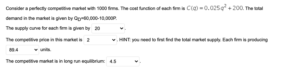 Consider a perfectly competitive market with 1000 firms. The cost function of each firm is C(q) = 0.025q + 200. The total
demand in the market is given by QD=60,000-10,000P.
The supply curve for each firm is given by 20
The competitive price in this market is 2
v. HINT: you need to first find the total market supply. Each firm is producing
89.4
units.
The competitive market is in long run equilibrium: 4.5
