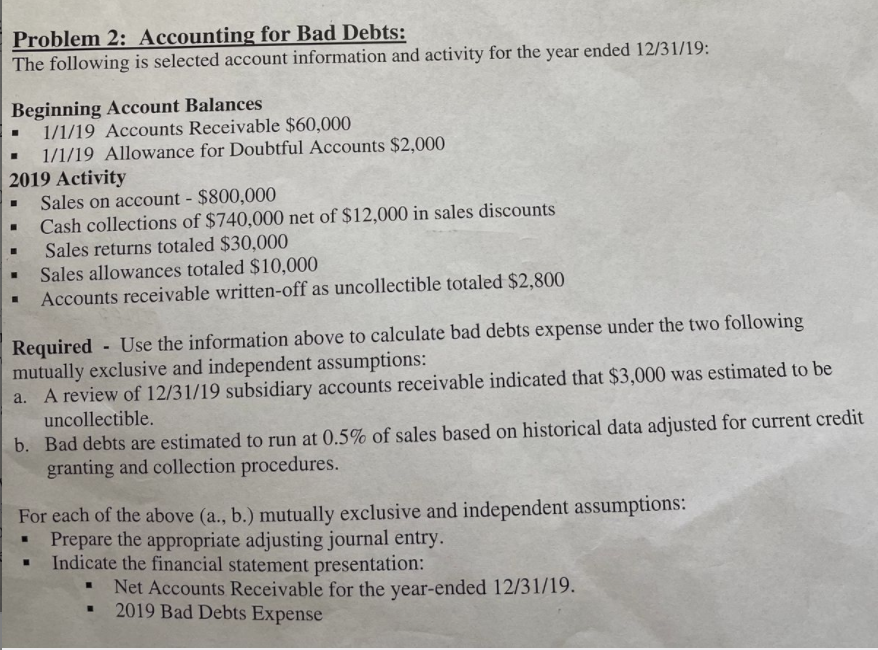 Problem 2: Accounting for Bad Debts:
The following is selected account information and activity for the year ended 12/31/19:
Beginning Account Balances
1/1/19 Accounts Receivable $60,000
1/1/19 Allowance for Doubtful Accounts $2,000
2019 Activity
Sales on account - $800,000
Cash collections of $740,000 net of $12,000 in sales discounts
Sales returns totaled $30,000
Sales allowances totaled $10,000
Accounts receivable written-off as uncollectible totaled $2,800
Required - Use the information above to calculate bad debts expense under the two following
mutually exclusive and independent assumptions:
A review of 12/31/19 subsidiary accounts receivable indicated that $3,000 was estimated to be
uncollectible.
b. Bad debts are estimated to run at 0.5% of sales based on historical data adjusted for current credit
granting and collection procedures.
For each of the above (a., b.) mutually exclusive and independent assumptions:
Prepare the appropriate adjusting journal entry.
Indicate the financial statement presentation:
Net Accounts Receivable for the year-ended 12/31/19.
2019 Bad Debts Expense
