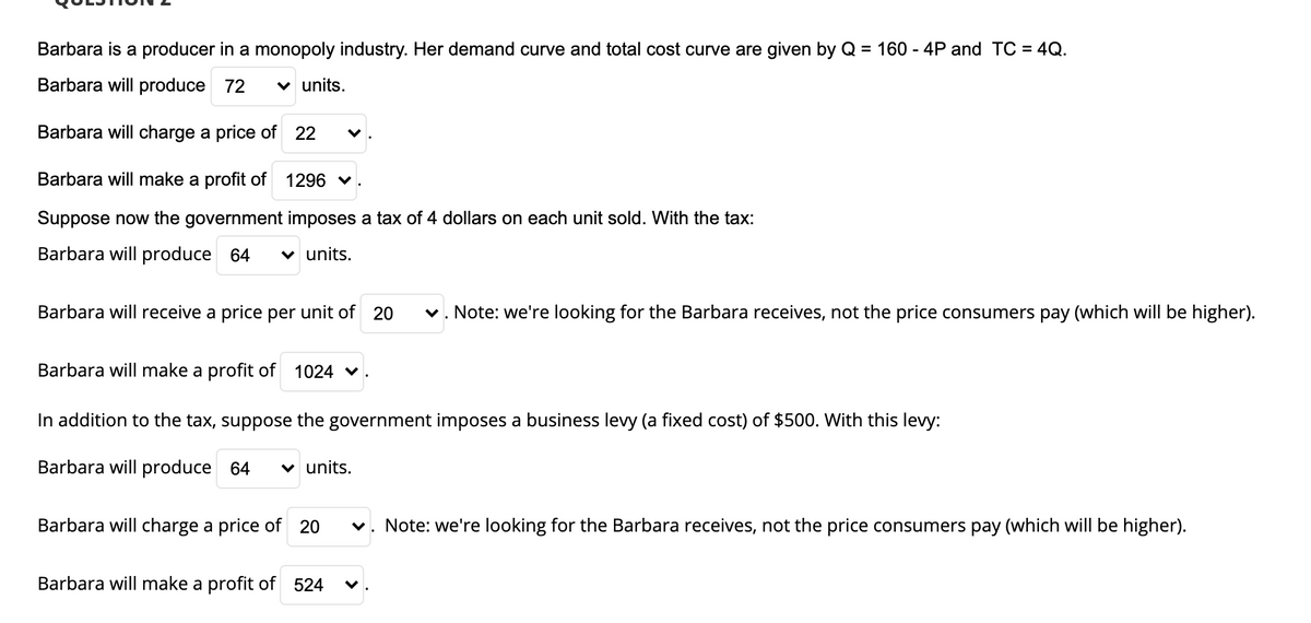 Barbara is a producer in a monopoly industry. Her demand curve and total cost curve are given by Q = 160 - 4P and TC = 4Q.
Barbara will produce 72
v units.
Barbara will charge a price of 22
Barbara will make a profit of
1296 v
Suppose now the government imposes a tax of 4 dollars on each unit sold. With the tax:
Barbara will produce 64
v units.
Barbara will receive a price per unit of 20
v. Note: we're looking for the Barbara receives, not the price consumers pay (which will be higher).
Barbara will make a profit of 1024
In addition to the tax, suppose the government imposes a business levy (a fixed cost) of $500. With this levy:
Barbara will produce 64
v units.
Barbara will charge a price of 20
v. Note: we're looking for the Barbara receives, not the price consumers pay (which will be higher).
Barbara will make a profit of 524
