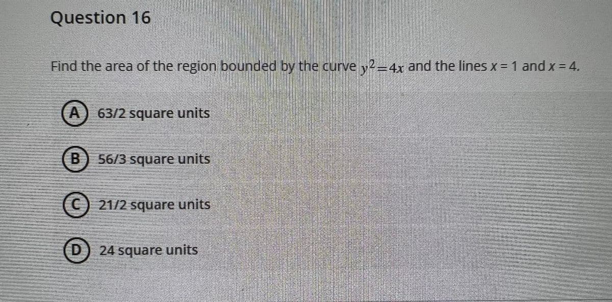 Question 16
Find the area of the region bounded by the curve y2-4x and the lines x =1 and x = 4.
A) 63/2 square units
B
56/3 square units
(C) 21/2 square units
D.
24 square units
