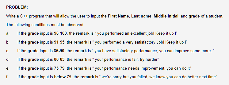 PROBLEM:
Write a C++ program that will allow the user to input the First Name, Last name, Middle Initial, and grade of a student.
The following conditions must be observed:
If the grade input is 96-100, the remark is " you performed an excellent job! Keep it up !"
а.
b.
If the grade input is 91-95, the remark is " you performed a very satisfactory Job! Keep it up !"
с.
If the grade input is 86-90, the remark is “ you have satisfactory performance, you can improve some more. "
d.
If the grade input is 80-85, the remark is " your performance is fair, try harder"
If the grade input is 75-79, the remark is " your performance needs Improvement, you can do it"
е.
f.
If the grade input is below 75, the remark is " we're sorry but you failed, we know you can do better next time
