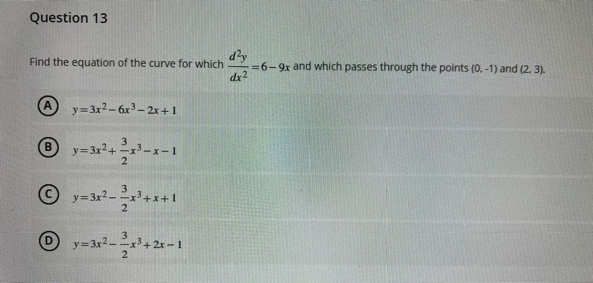 Question 13
Find the equation of the curve for which
dr2
d²y
-=6-9x and which passes through the points (0, -1) and (2, 3).
(A
y=3x2-6x3-2x+1
y=3x²+ -x-
-x'-x-1
21
3
y=3x2-x+x+1
2
y=3x² = –x³+2x-1
2
D.
