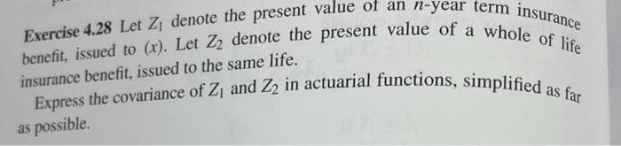 Exercise 4.28 Let Zj denote the present value of an n-year term insurance
benefit, issued to (x). Let Z denote the present value of a whole of life
Express the covariance of Z1 and Z2 in actuarial functions, simplified as far
insurance benefit, issued to the same life.
as possible.
