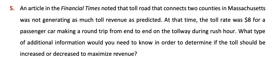 5. An article in the Financial Times noted that toll road that connects two counties in Massachusetts
was not generating as much toll revenue as predicted. At that time, the toll rate was $8 for a
passenger car making a round trip from end to end on the tollway during rush hour. What type
of additional information would you need to know in order to determine if the toll should be
increased or decreased to maximize revenue?
