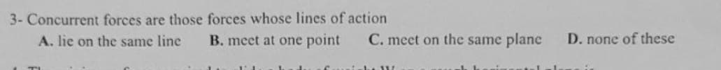 3- Concurrent forces are those forces whose lines of action
A. lie on the same line
B. meet at one point
C. meet on the same plane
he W
alal
D. none of these