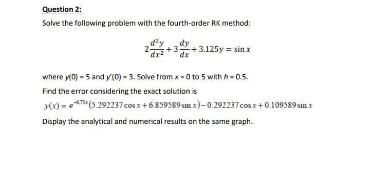 Question 2:
Solve the following problem with the fourth-order RK method:
d?y
2 +3
dx2
dy
+3.125y = sin x
dx
where y(0) = 5 and y'(0) = 3. Solve from x = 0 to 5 with h = 0.5.
Find the error considering the exact solution is
y(x) = e75 (5.292237 cosx+6.859589 sin x)-0.292237 cos x+0.109589 sin x
Display the analytical and numerical results on the same graph.
