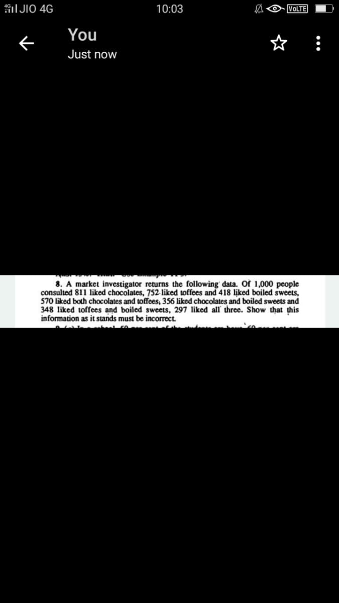 I JIO 4G
10:03
VOLTE
You
ぐ
Just now
8. A market investigator returns the following' data. Of 1,000 people
consulted 811 liked chocolates, 752-liked toffees and 418 liked boiled sweets,
570 liked both chocolates and toffees, 356 liked chocolates and boiled sweets and
348 liked toffees and boiled sweets, 297 liked all' three. Show that this
information as it stands must be incorrect.
