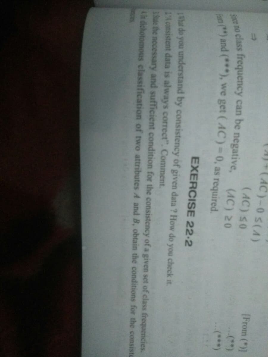 (A)+(AC)-0S(A)
[From (*)]
(AC) S0
...(**)
e no class frequency can be negative.
(AC) 20
(***)
EXERCISE 22-2
What do you understand by consistency of given data ? How do you check it.
L'A consistent data is always correct". Comment.
1.Sute the necessary and sufficient condition for the consistency of a given set of class frequencies.
th dichotomous classification of two attributes A and B, obtain the conditions for the consiste
