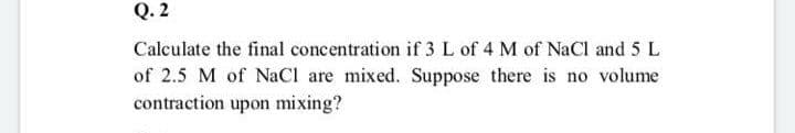 Q. 2
Calculate the final concentration if 3L of 4 M of NaCl and 5 L
of 2.5 M of NaCl are mixed. Suppose there is no volume
contraction upon mixing?
