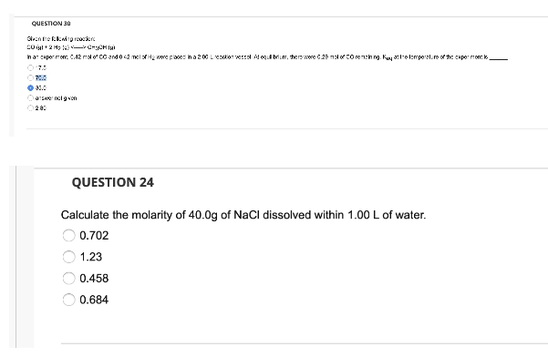 QUESTION 30
Given the flowing on
20 +2H₂CH₂CH
In an experiment 0.42 mol of 00 and 0.42 mol of H₂ were placed in a 200 Lireotion vessel. Ad equilibrium, there were 0.29 mol of CO remaining. Kay at the temperature of the experiment le
07000
Ⓒ$1.0
Ⓒanswer nolg von
QUESTION 24
Calculate the molarity of 40.0g of NaCl dissolved within 1.00 L of water.
0.702
1.23
0.458
0.684
OOOO