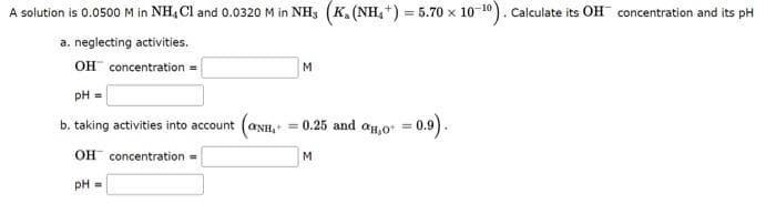 A solution is 0.0500 M in NH, Cl and 0.0320 M in NH3 (K. (NH₂) = 5.70 x 10-10). Calculate its OH concentration and its pH
a. neglecting activities.
OH concentration=
pH =
b. taking activities into account
OH concentration =
pH =
M
(ONH, = 0.25 and 0,0 = 0.9).
M