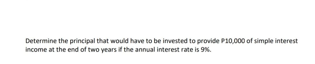 Determine the principal that would have to be invested to provide P10,000 of simple interest
income at the end of two years if the annual interest rate is 9%.
