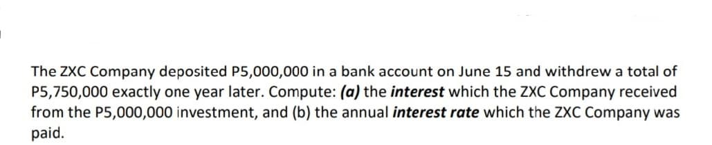 The ZXC Company deposited P5,000,000 in a bank account on June 15 and withdrew a total of
P5,750,000 exactly one year later. Compute: (a) the interest which the ZXC Company received
from the P5,000,000 investment, and (b) the annual interest rate which the ZXC Company was
paid.
