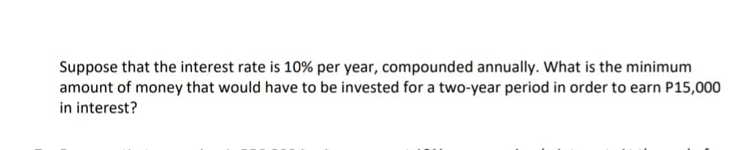 Suppose that the interest rate is 10% per year, compounded annually. What is the minimum
amount of money that would have to be invested for a two-year period in order to earn P15,000
in interest?
