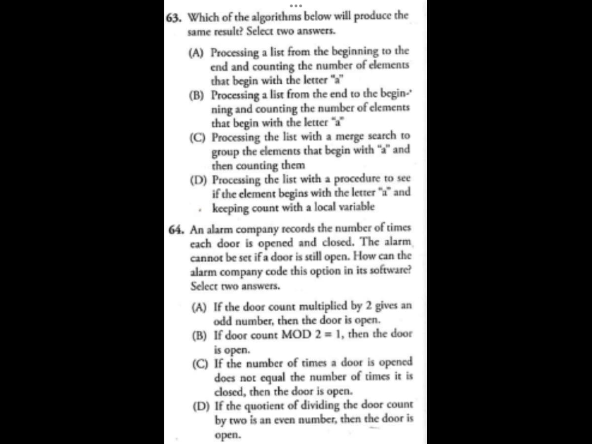 63. Which of the algorithms below will produce the
same result? Select two answers.
(A) Processing a list from the beginning to the
end and counting the number of elements
that begin with the letter "a"
(B) Processing a list from the end to the begin-
ning and counting the number of elements
that begin with the letter "a"
(C) Processing the list with a merge search to
group the elements that begin with "a" and
then counting them
(D) Processing the list with a procedure to see
if the element begins with the letter "a" and
keeping count with a local variable
64. An alarm company records the number of times
each door is opened and closed. The alarm
cannot be set if a door is still open. How can the
alarm company code this option in its software?
Select two answers.
(A) If the door count multiplied by 2 gives an
odd number, then the door is open.
(B) If door count MOD 2 = 1, then the door
is open.
(C) If the number of times a door is opened
does not equal the number of times it is
closed, then the door is open.
(D) If the quotient of dividing the door count
by two is an even number, then the door is
open.