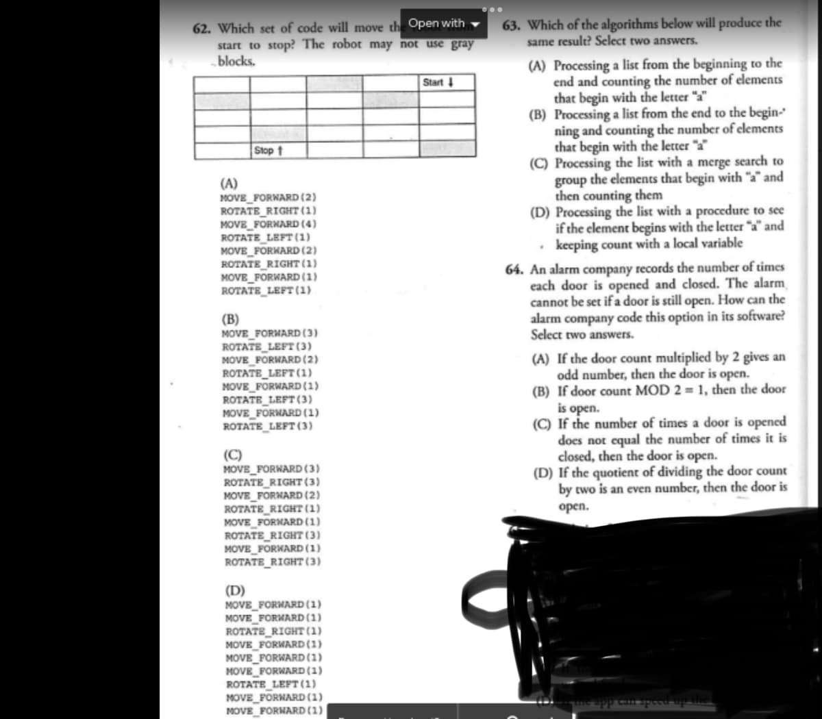 62. Which set of code will move the Open with
start to stop? The robot may not use gray
blocks.
(A)
Stop t
MOVE_FORWARD (2)
ROTATE RIGHT (1)
MOVE_FORWARD (4)
ROTATE LEFT (1)
MOVE_FORWARD (2)
ROTATE RIGHT (1)
MOVE_FORWARD (1)
ROTATE_LEFT (1)
(B)
MOVE_FORWARD (3)
ROTATE_LEFT (3)
MOVE_FORWARD (2)
ROTATE LEFT (1)
MOVE_FORWARD (1)
ROTATE_LEFT (3)
MOVE_FORWARD (1)
ROTATE LEFT (3)
MOVE_FORWARD (3)
ROTATE RIGHT (3)
MOVE_FORWARD (2)
ROTATE_RIGHT (1)
MOVE_FORWARD (1)
ROTATE_RIGHT (3)
MOVE_FORWARD (1)
ROTATE RIGHT (3)
(D)
MOVE FORWARD (1)
MOVE FORWARD (1)
ROTATE RIGHT (1)
MOVE_FORWARD (1)
MOVE_FORWARD (1)
MOVE_FORWARD (1)
ROTATE_LEFT (1)
MOVE_FORWARD (1)
MOVE_FORWARD (1)
Start ↓
63. Which of the algorithms below will produce the
same result? Select two answers.
(A) Processing a list from the beginning to the
end and counting the number of elements
that begin with the letter "a"
(B) Processing a list from the end to the begin-
ning and counting the number of elements
that begin with the letter "a"
(C) Processing the list with a merge search to
group the elements that begin with "a" and
then counting them
(D) Processing the list with a procedure to see
if the element begins with the letter "a" and
. keeping count with a local variable
64. An alarm company records the number of times
each door is opened and closed. The alarm
cannot be set if a door is still open. How can the
alarm company code this option in its software?
Select two answers.
(A) If the door count multiplied by 2 gives an
odd number, then the door is open.
(B) If door count MOD 2= 1, then the door
is open.
(C) If the number of times a door is opened
does not equal the number of times it is
closed, then the door is open.
(D) If the quotient of dividing the door count
by two is an even number, then the door is
open.
can speed up the