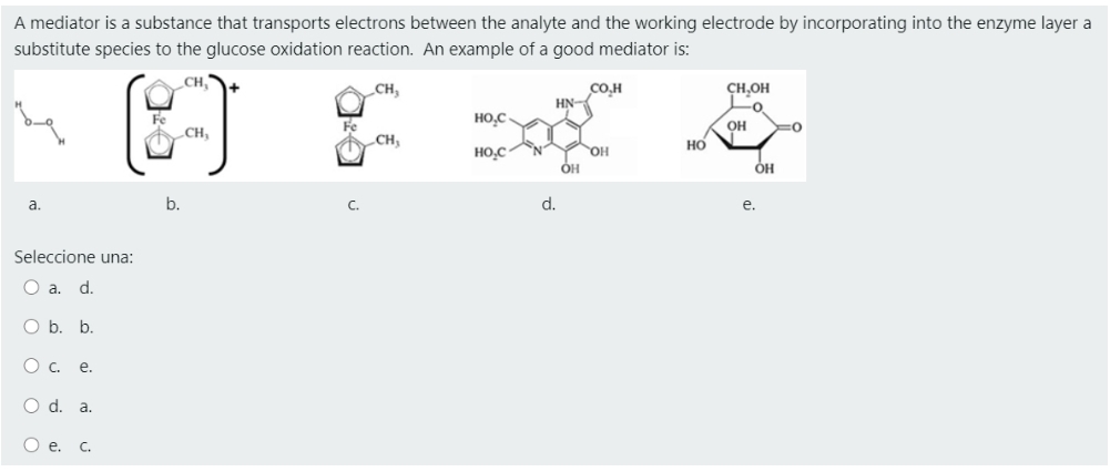 A mediator is a substance that transports electrons between the analyte and the working electrode by incorporating into the enzyme layer a
substitute species to the glucose oxidation reaction. An example of a good mediator is:
CH,
CH,
CO.H
HN-
CH,OH
-o
HO,C
Fe
CH,
OH
CH,
но
HO,C
OH
ÓH
a.
b.
d.
e.
Seleccione una:
O a. d.
O b. b.
О с. е.
O d. a.
O e.
C.
