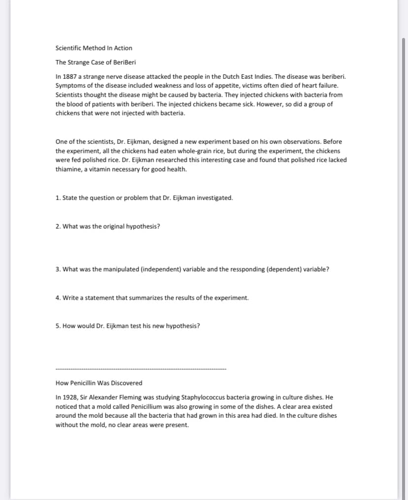 Scientific Method In Action
The Strange Case of BeriBeri
In 1887 a strange nerve disease attacked the people in the Dutch East Indies. The disease was beriberi.
Symptoms of the disease included weakness and loss of appetite, victims often died of heart failure.
Scientists thought the disease might be caused by bacteria. They injected chickens with bacteria from
the blood of patients with beriberi. The injected chickens became sick. However, so did a group of
chickens that were not injected with bacteria.
One of the scientists, Dr. Eijkman, designed a new experiment based on his own observations. Before
the experiment, all the chickens had eaten whole-grain rice, but during the experiment, the chickens
were fed polished rice. Dr. Eijkman researched this interesting case and found that polished rice lacked
thiamine, a vitamin necessary for good health.
1. State the question or problem that Dr. Eijkman investigated.
2. What was the original hypothesis?
3. What was the manipulated (independent) variable and the ressponding (dependent) variable?
4. Write a statement that summarizes the results of the experiment.
5. How would Dr. Eijkman test his new hypothesis?
How Penicillin Was Discovered
In 1928, Sir Alexander Fleming was studying Staphylococcus bacteria growing in culture dishes. He
noticed that a mold called Penicillium was also growing in some of the dishes. A clear area existed
around the mold because all the bacteria that had grown in this area had died. In the culture dishes
without the mold, no clear areas were present.
