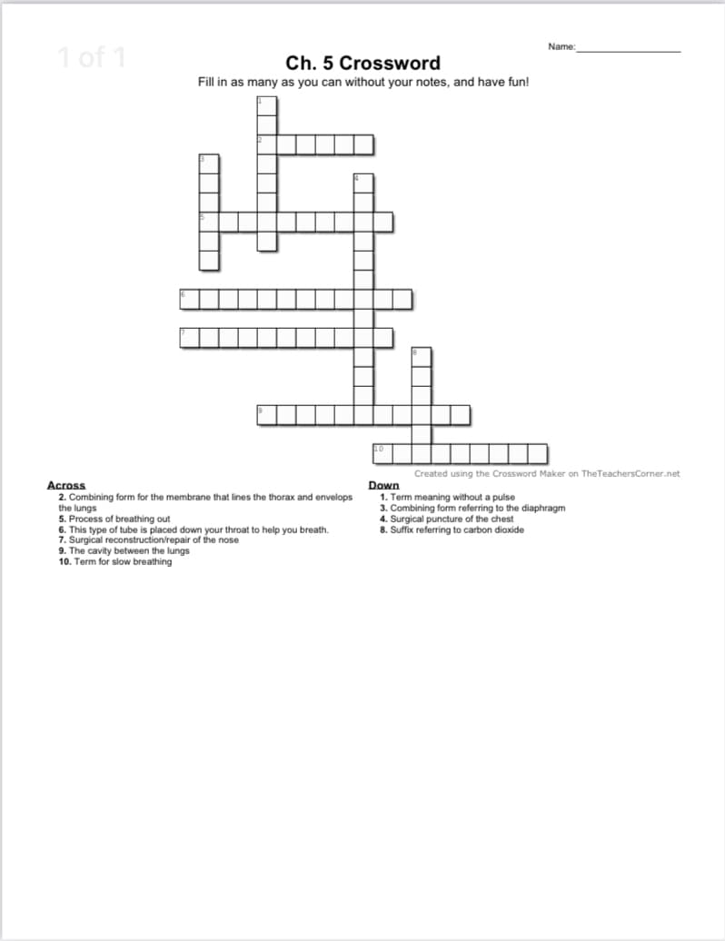 1 of 1
Name:
Ch. 5 Crossword
Fill in as many as you can without your notes, and have fun!
Created using the Crossword Maker on TheTeachersCorner.net
Across
Down
2. Combining form for the membrane that lines the thorax and envelops
the lungs
5. Process of breathing out
6. This type of tube is placed down your throat to help you breath.
7. Surgical reconstruction/repair of the nose
9. The cavity between the lungs
10. Term for slow breathing
1. Term meaning without a pulse
3. Combining form referring to the diaphragm
4. Surgical puncture of the chest
8. Suffix referring to carbon dioxide
