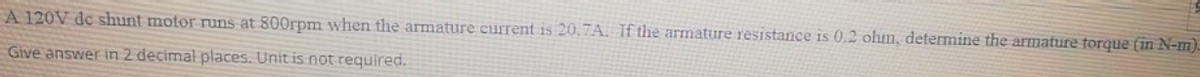 A 120V de shunt motor runs at 800rpm when the armature current is 20.7A. If the armature resistance is 0.2 ohm, determine the armature torque (in N-m).
Give answer in 2 decimal places. Unit is not required.
