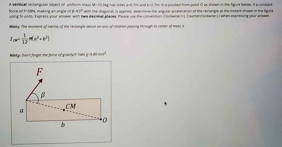 A vertical rectangular object of uniform mass M=10.5kg has sides a=0.7m and b=2.7m. It is pivoted from point O as shown in the figure below. If a constant
force of F=58N, making an angle of B=830 with the diagonal, is applied, determine the angular acceleration of the rectangle at the instant shown in the figure
using Sl units. Express your answer with two decimal places. Please use the convention: Clockwise (+), Counterclockwise (-) when expressing your answer.
Hint1: The moment of inertia of the rectangle about an axis of rotation passing through its center of mass is
1
I CHF Ma?+b?)
12
Hint2: Don't forget the force of gravity!!! Take g=9.80 m/s².
F
CM
a
b
