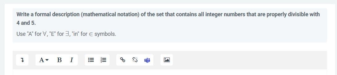 Write a formal description (mathematical notation) of the set that contains all integer numbers that are properly divisible with
4 and 5.
Use "A" for V, "E" for 3, "in" for € symbols.
1
A B I
E
3