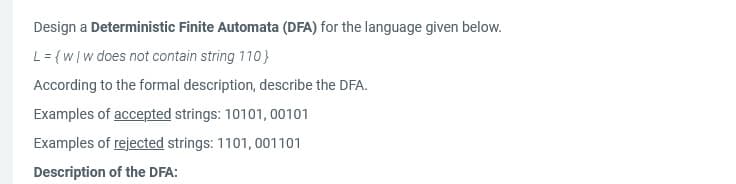 Design a Deterministic Finite Automata (DFA) for the language given below.
L = {w/w does not contain string 110}
According to the formal description, describe the DFA.
Examples of accepted strings: 10101, 00101
Examples of rejected strings: 1101, 001101
Description of the DFA: