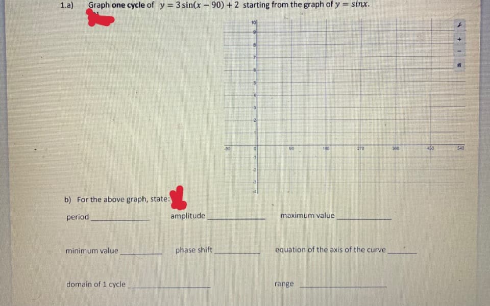1.a)
Graph one cycle of y = 3 sin(x - 90) + 2 starting from the graph of y = sinx.
10
180
270
380
540
b) For the above graph, state:
period
amplitude
maximum value
minimum value
phase shift
equation of the axis of the curve
domain of 1 cycle
range
