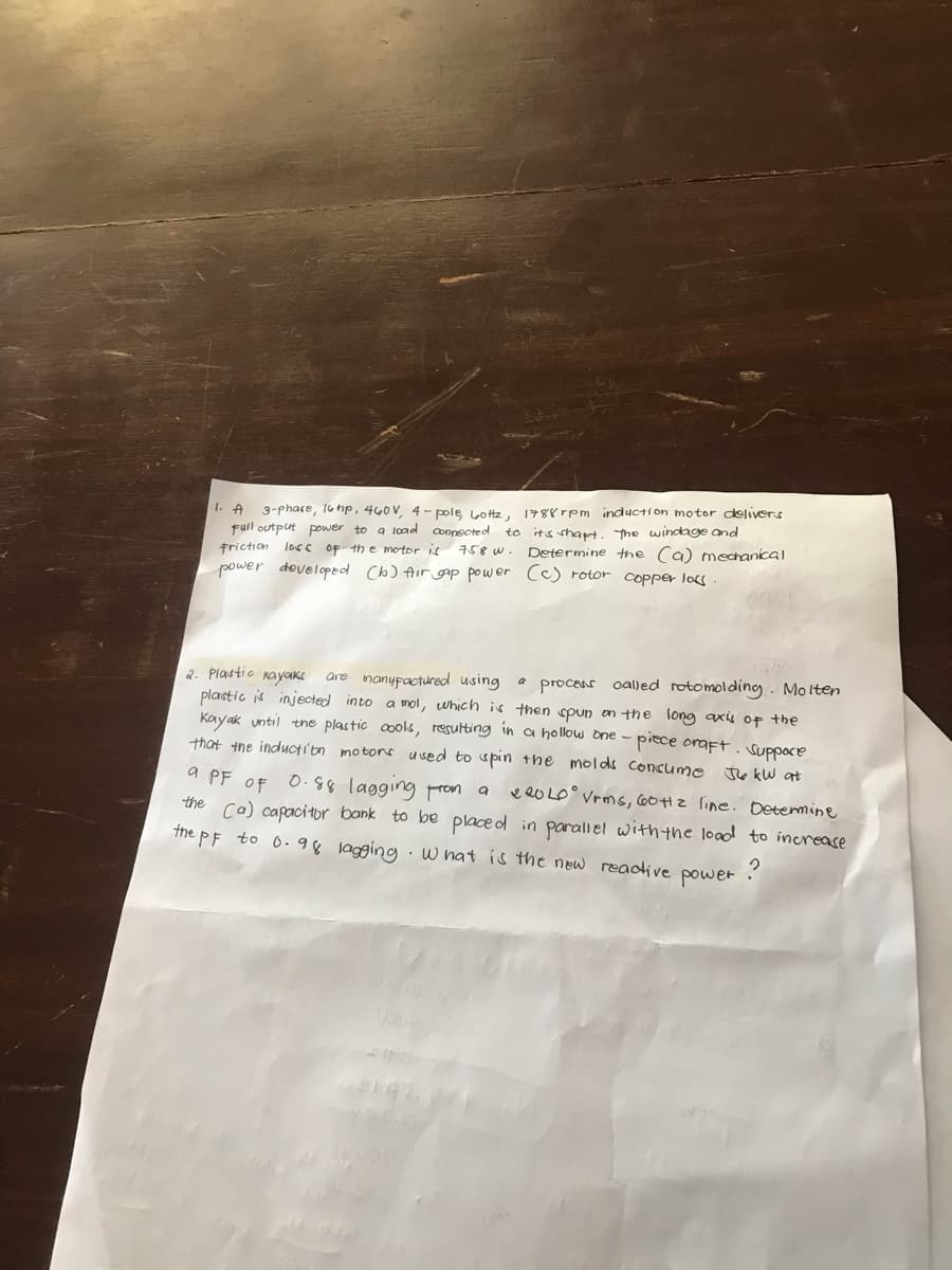 1. A
3-phase, 16 hp, 460V, 4-pole, Lottz,
Full output power to a load connected to
friction loss of the motor is 758 w.
power developed (b) Air cap power (c) rotor copper loss.
1788 rpm induction motor delivers
it's shapt. The windage and
Determine the (a) mechanical
2. Plastic kayaks are manufactured using process called rotomolding. Molten
plastic is injected into a mol, which is then spun on the long axis of the
Kayak until the plastic cools, resulting in a hollow one-piece craft. Suppore
that the induction motors used to spin the molds consume
a PF OF 0.88 lagging from a
JkW at
220LO Vrms, 60Hz line. Determine
the (a) capacitor bank to be placed in parallel with the load to increase
the pF to 0.98 lagging. What is the new reactive power ?
