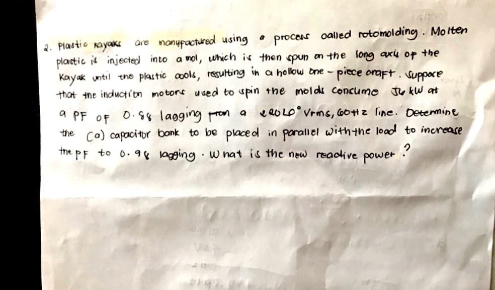 2. Plastic kayaks
are manufactured using a process called rotomolding. Molten
plastic is injected into a mol, which is then spun on the long axis of the
Kayak until the plastic cools, resulting in a hollow one-piece craft. Suppore
that the induction motors used to spin the molds consume Ju kW at
a PF
220LO Vrms, 60Hz line. Determine
OF
0.88 lagging from a
the (a) capacitor bank to be placed in parallel with the load to increase
PF to 0.98 lagging. What is the new reactive
the
?
power