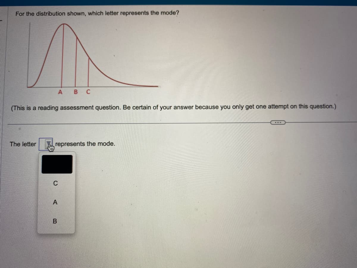 For the distribution shown, which letter represents the mode?
(This is a reading assessment question. Be certain of your answer because you only get one attempt on this question.)
The letter
A B C
represents the mode.
C
A
B
...