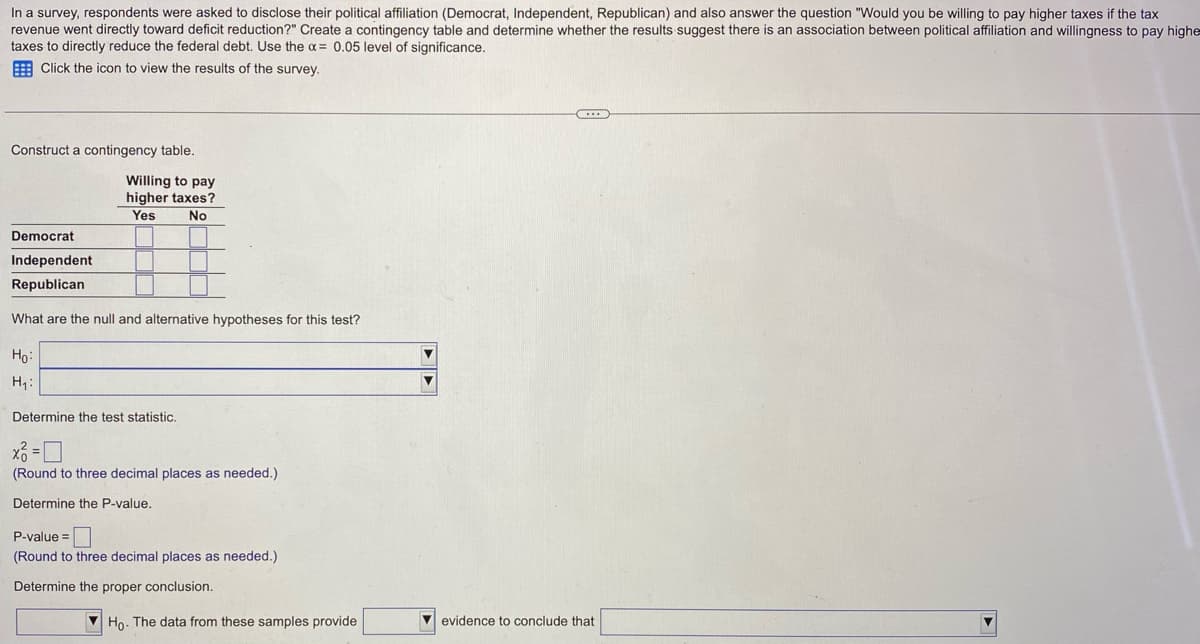 In a survey, respondents were asked to disclose their political affiliation (Democrat, Independent, Republican) and also answer the question "Would you be willing to pay higher taxes if the tax
revenue went directly toward deficit reduction?" Create a contingency table and determine whether the results suggest there is an association between political affiliation and willingness to pay highe
taxes to directly reduce the federal debt. Use the x = 0.05 level of significance.
Click the icon to view the results of the survey.
Construct a contingency table.
Willing to pay
higher taxes?
Yes
No
Democrat
Independent
Republican
What are the null and alternative hypotheses for this test?
Ho:
H₁:
Determine the test statistic.
x3=0
(Round to three decimal places as needed.)
Determine the P-value.
P-value=
(Round to three decimal places as needed.)
Determine the proper conclusion.
Ho. The data from these samples provide
▼
...
evidence to conclude that