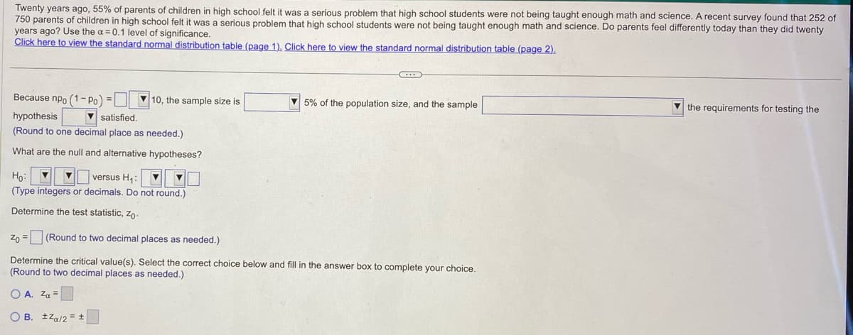 Twenty years ago, 55% of parents of children in high school felt it was a serious problem that high school students were not being taught enough math and science. A recent survey found that 252 of
750 parents of children in high school felt it was a serious problem that high school students were not being taught enough math and science. Do parents feel differently today than they did twenty
years ago? Use the α = 0.1 level of significance.
Click here to view the standard normal distribution table (page 1). Click here to view the standard normal distribution table (page 2).
Because npo (1-Po) =
hypothesis
(Round to one decimal place as needed.)
What are the null and alternative hypotheses?
▼satisfied.
10, the sample size is
Ho: ▼
versus H₁:
▼
(Type integers or decimals. Do not round.)
Determine the test statistic, Zo.
5% of the population size, and the sample
Zo =
(Round to two decimal places as needed.)
Determine the critical value(s). Select the correct choice below and fill in the answer box to complete your choice.
(Round to two decimal places as needed.)
OA. Zα =
OB. Za/2= ±
the requirements for testing the