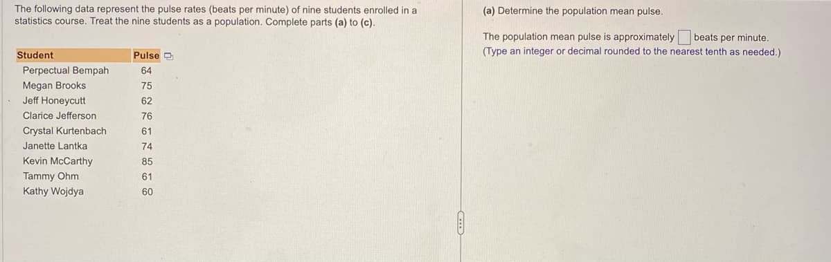 The following data represent the pulse rates (beats per minute) of nine students enrolled in a
statistics course. Treat the nine students as a population. Complete parts (a) to (c).
Student
Perpectual Bempah
Megan Brooks
Jeff Honeycutt
Clarice Jefferson
Crystal Kurtenbach
Janette Lantka
Kevin McCarthy
Tammy Ohm
Kathy Wojdya
Pulse
64
75
62
76
61
74
85
61
60
(a) Determine the population mean pulse.
beats per minute.
The population mean pulse is approximately
(Type an integer or decimal rounded to the nearest tenth as needed.)