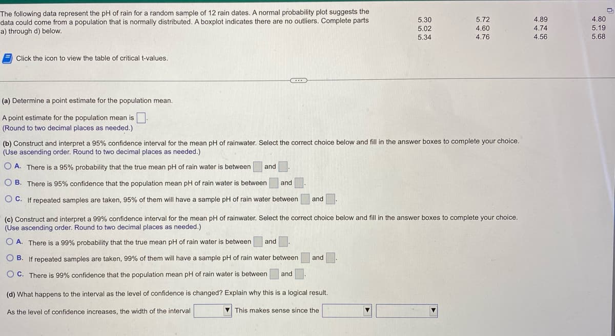 The following data represent the pH of rain for a random sample of 12 rain dates. A normal probability plot suggests the
data could come from a population that is normally distributed. A boxplot indicates there are no outliers. Complete parts
a) through d) below.
Click the icon to view the table of critical t-values.
(a) Determine a point estimate for the population mean.
A point estimate for the population mean is.
(Round to two decimal places as needed.)
...
5.30
5.02
5.34
O B. There is 95% confidence that the population mean pH of rain water is between
and
OC. If repeated samples are taken, 95% of them will have a sample pH of rain water between and
5.72
4.60
4.76
(b) Construct and interpret a 95% confidence interval for the mean pH of rainwater. Select the correct choice below and fill in the answer boxes to complete your choice.
(Use ascending order. Round to two decimal places as needed.)
O A. There is a 95% probability that the true mean pH of rain water is between and
(c) Construct and interpret a 99% confidence interval for the mean pH of rainwater. Select the correct choice below and fill in the answer boxes to complete your choice.
(Use ascending order. Round to two decimal places as needed.)
OA. There is a 99% probability that the true mean pH of rain water is between and
OB. If repeated samples are taken, 99% of them will have a sample pH of rain water between and
OC. There is 99% confidence that the population mean pH of rain water is between and
(d) What happens to the interval as the level of confidence is changed? Explain why this is a logical result.
As the level of confidence increases, the width of the interval
This makes sense since the
4.89
4.74
4.56
4.80
5.19
5.68
D