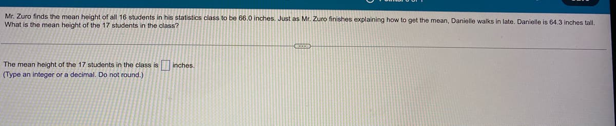 Mr. Zuro finds the mean height of all 16 students in his statistics class to be 66.0 inches. Just as Mr. Zuro finishes explaining how to get the mean, Danielle walks in late. Danielle is 64.3 inches tall.
What is the mean height of the 17 students in the class?
The mean height of the 17 students in the class is inches.
(Type an integer or a decimal. Do not round.)
DOD