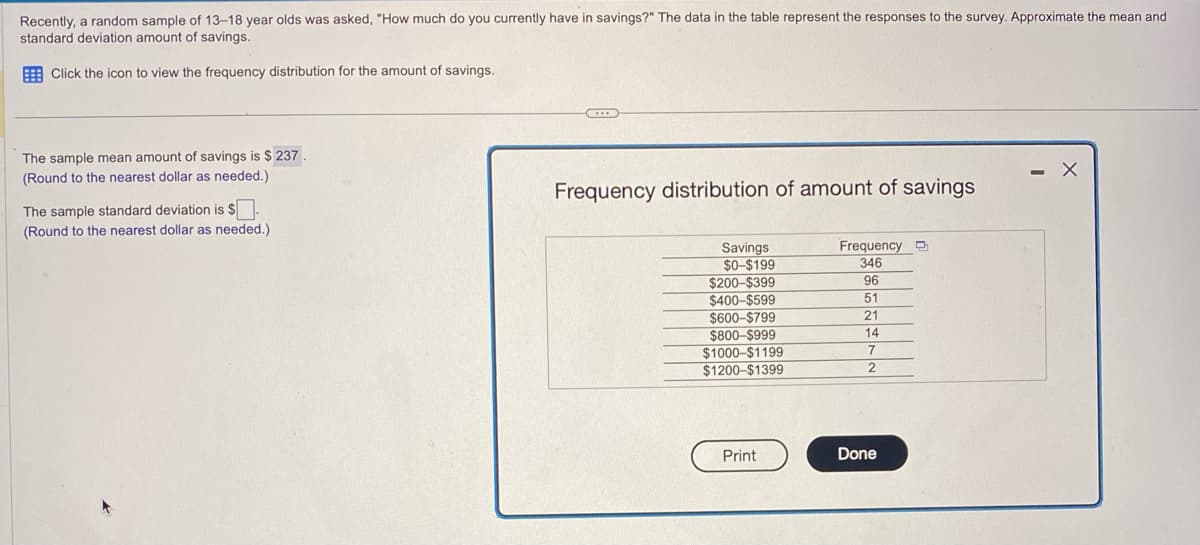 Recently, a random sample of 13-18 year olds was asked, "How much do you currently have in savings?" The data in the table represent the responses to the survey. Approximate the mean and
standard deviation amount of savings.
Click the icon to view the frequency distribution for the amount of savings.
The sample mean amount of savings is $ 237.
(Round to the nearest dollar as needed.)
The sample standard deviation is $.
(Round to the nearest dollar as needed.).
Frequency distribution of amount of savings
Savings
$0-$199
$200-$399
$400-$599
$600-$799
$800-$999
$1000-$1199
$1200-$1399
Print
Frequency
346
96
51
21
14
7
2
Done