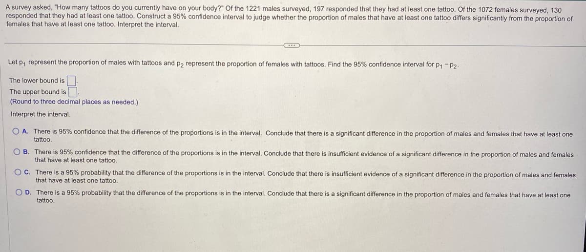 A survey asked, "How many tattoos do you currently have on your body?" Of the 1221 males surveyed, 197 responded that they had at least one tattoo. Of the 1072 females surveyed, 130
responded that they had at least one tattoo. Construct a 95% confidence interval to judge whether the proportion of males that have at least one tattoo differs significantly from the proportion of
females that have at least one tattoo. Interpret the interval.
Let p₁ represent the proportion of males with tattoos and p2₂ represent the proportion of females with tattoos. Find the 95% confidence interval for p₁ - P2.
The lower bound is
The upper bound is
(Round to three decimal places as needed.).
Interpret the interval.
OA. There is 95% confidence that the difference of the proportions is in the interval. Conclude that there is a significant difference in the proportion of males and females that have at least one
tattoo.
OB. There is 95% confidence that the difference of the proportions is in the interval. Conclude that there is insufficient evidence of a significant difference in the proportion of males and females
that have at least one tattoo.
OC. There is a 95% probability that the difference of the proportions is in the interval. Conclude that there is insufficient evidence of a significant difference in the proportion of males and females
that have at least one tattoo.
OD. There is a 95% probability that the difference of the proportions is in the interval. Conclude that there is a significant difference in the proportion of males and females that have at least one
tattoo.
