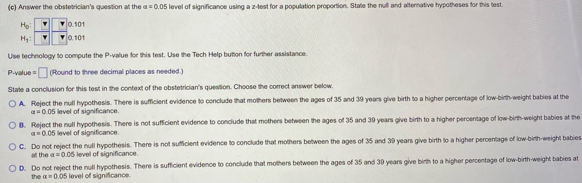 (c) Answer the obstetrician's question at the α = 0.05 level of significance using a z-test for a population proportion. State the null and alternative hypotheses for this test.
Ho: ▼
70.101
H₁:
▼
0.101
Use technology to compute the P-value for this test. Use the Tech Help button for further assistance.
P-value= (Round to three decimal places as needed.)
State a conclusion for this test in the context of the obstetrician's question. Choose the correct answer below.
O A. Reject the null hypothesis. There is sufficient evidence to conclude that mothers between the ages of 35 and 39 years give birth to a higher percentage of low-birth-weight babies at the
x = 0.05 level of significance.
OB. Reject the null hypothesis. There is not sufficient evidence to conclude that mothers between the ages of 35 and 39 years give birth to a higher percentage of low-birth-weight babies at the
α = 0.05 level of significance.
OC. Do not reject the null hypothesis. There is not sufficient evidence to conclude that mothers between the ages of 35 and 39 years give birth to a higher percentage of low-birth-weight babies
at the x = 0.05 level of significance.
O D. Do not reject the null hypothesis. There is sufficient evidence to conclude that mothers between the ages of 35 and 39 years give birth to a higher percentage of low-birth-weight babies at
the x = 0.05 level of significance.