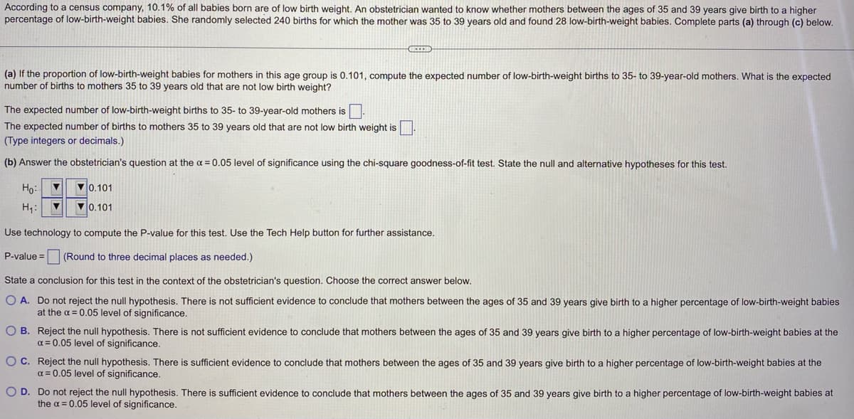 According to a census company, 10.1% of all babies born are of low birth weight. An obstetrician wanted to know whether mothers between the ages of 35 and 39 years give birth to a higher
percentage of low-birth-weight babies. She randomly selected 240 births for which the mother was 35 to 39 years old and found 28 low-birth-weight babies. Complete parts (a) through (c) below.
(a) If the proportion of low-birth-weight babies for mothers in this age group is 0.101, compute the expected number of low-birth-weight births to 35- to 39-year-old mothers. What is the expected
number of births to mothers 35 to 39 years old that are not low birth weight?
The expected number of low-birth-weight births to 35- to 39-year-old mothers is
The expected number of births to mothers 35 to 39 years old that are not low birth weight is
(Type integers or decimals.)
(b) Answer the obstetrician's question at the α = 0.05 level of significance using the chi-square goodness-of-fit test. State the null and alternative hypotheses for this test.
Ho:
▼
H₁: ▼
▼0.101
0.101
Use technology to compute the P-value for this test. Use the Tech Help button for further assistance.
P-value= (Round to three decimal places as needed.)
State a conclusion for this test in the context of the obstetrician's question. Choose the correct answer below.
O A. Do not reject the null hypothesis. There is not sufficient evidence to conclude that mothers between the ages of 35 and 39 years give birth to a higher percentage of low-birth-weight babies
at the x = 0.05 level of significance.
OB. Reject the null hypothesis. There is not sufficient evidence to conclude that mothers between the ages of 35 and 39 years give birth to a higher percentage of low-birth-weight babies at the
α = 0.05 level of significance.
O C.
Reject the null hypothesis. There is sufficient evidence to conclude that mothers between the ages of 35 and 39 years give birth to a higher percentage of low-birth-weight babies at the
x = 0.05 level of significance.
O D. Do not reject the null hypothesis. There is sufficient evidence to conclude that mothers between the ages of 35 and 39 years give birth to a higher percentage of low-birth-weight babies at
the α = 0.05 level of significance.