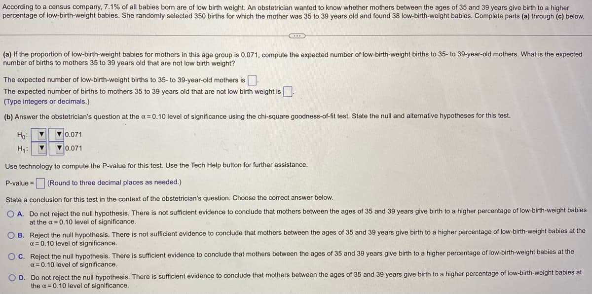 According to a census company, 7.1% of all babies born are of low birth weight. An obstetrician wanted to know whether mothers between the ages of 35 and 39 years give birth to a higher
percentage of low-birth-weight babies. She randomly selected 350 births for which the mother was 35 to 39 years old and found 38 low-birth-weight babies. Complete parts (a) through (c) below.
(a) If the proportion of low-birth-weight babies for mothers in this age group is 0.071, compute the expected number of low-birth-weight births to 35-to 39-year-old mothers. What is the expected
number of births to mothers 35 to 39 years old that are not low birth weight?
XIIB
The expected number of low-birth-weight births to 35- to 39-year-old mothers is.
The expected number of births to mothers 35 to 39 years old that are not low birth weight is
(Type integers or decimals.)
(b) Answer the obstetrician's question at the x = 0.10 level of significance using the chi-square goodness-of-fit test. State the null and alternative hypotheses for this test.
Ho:
▼
H₁: ▼
0.071
0.071
Use technology to compute the P-value for this test. Use the Tech Help button for further assistance.
P-value= (Round to three decimal places as needed.)
State a conclusion for this test in the context of the obstetrician's question. Choose the correct answer below.
O A. Do not reject the null hypothesis. There is not sufficient evidence to conclude that mothers between the ages of 35 and 39 years give birth to a higher percentage of low-birth-weight babies
at the α = 0.10 level of significance.
OB. Reject the null hypothesis. There is not sufficient evidence to conclude that mothers between the ages of 35 and 39 years give birth to a higher percentage of low-birth-weight babies at the
x = 0.10 level of significance.
OC. Reject the null hypothesis. There is sufficient evidence to conclude that mothers between the ages of 35 and 39 years give birth to a higher percentage of low-birth-weight babies at the
α = 0.10 level of significance.
O D.
Do not reject the null hypothesis. There is sufficient evidence to conclude that mothers between the ages of 35 and 39 years give birth to a higher percentage of low-birth-weight babies at
the α = 0.10 level of significance.