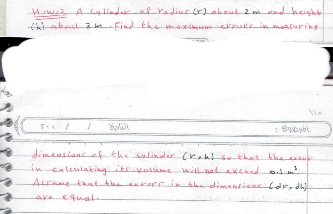 HiWi2 A cylinde of radiur (r) about 2 m ad height
tht about 3 m Find the maximuumerrurs in measuring
dimensionsof the cylinder (reh) so that the erkok
in calculakingits volubme will nat exceed ol m
Assume that the
erkersin the dimensione (dr,dh)
are
equat.
