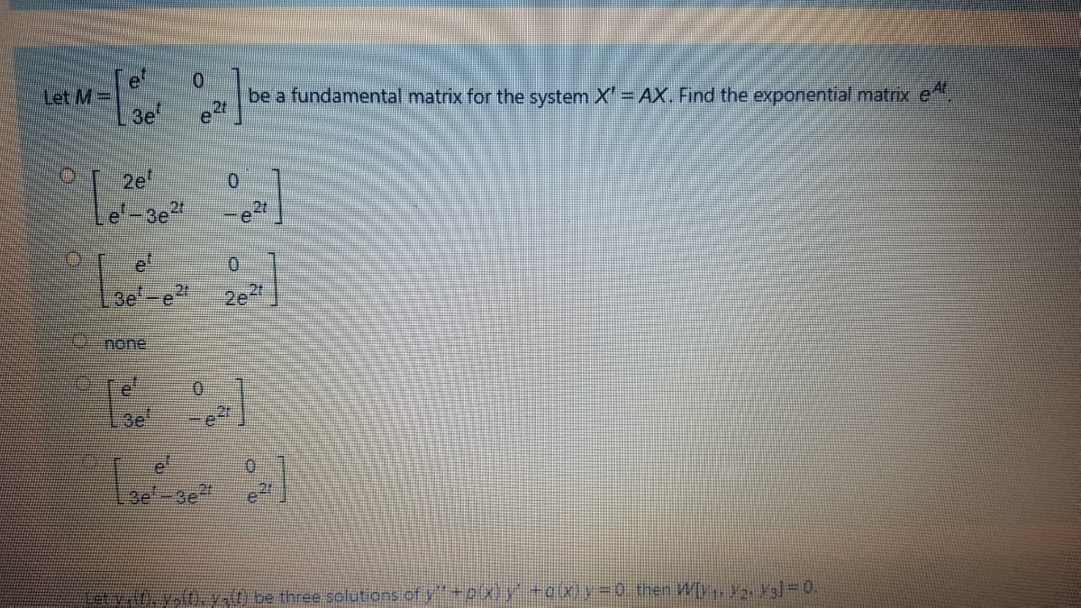 Let M=
3e
be a fundamental matrix for the system X' AX. Find the exponential matrix e
2e
e-3e
2t
et
Be
e:
2t
2e
none
3e
0.
3e
Letv yt. y) be three solutions of y"
(x)y+o(x y-0. then W[y a]=0.
