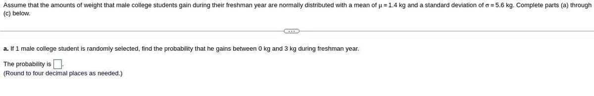 Assume that the amounts of weight that male college students gain during their freshman year are normally distributed with a mean of u = 1.4 kg and a standard deviation of o = 5.6 kg. Complete parts (a) through
(c) below.
a. If 1 male college student is randomly selected, find the probability that he gains between 0 kg and 3 kg during freshman year.
The probability is
(Round to four decimal places as needed.)
