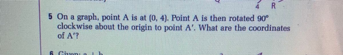 4 R
5 On a graph, point A is at (0, 4), Point A is then rotated 90°
clockwise about the origin to point A'. What are the coordinates
of A'?
Ciyon:
