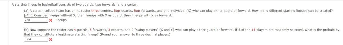 A starting lineup in basketball consists of two guards, two forwards, and a center.
(a) A certain college team has on its roster three centers, four guards, four forwards, and one individual (X) who can play either guard or forward. How many different starting lineups can be created?
[Hint: Consider lineups without X, then lineups with X as guard, then lineups with X as forward.]
768
X lineups
(b) Now suppose the roster has 4 guards, 5 forwards, 3 centers, and 2 "swing players" (X and Y) who can play either guard or forward. If 5 of the 14 players are randomly selected, what is the probability
that they constitute a legitimate starting lineup? (Round your answer to three decimal places.)
384

