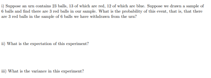 **Probability and Expectation in Sampling**

**Problem Statement:**

i) Suppose an urn contains 23 balls, 13 of which are red, 12 of which are blue. Suppose we draw a sample of 6 balls and find there are 3 red balls in our sample. What is the probability of this event, that is, that there are 3 red balls in the sample of 6 balls we have withdrawn from the urn?

ii) What is the expectation of this experiment?

iii) What is the variance in this experiment?